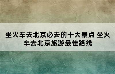 坐火车去北京必去的十大景点 坐火车去北京旅游最佳路线